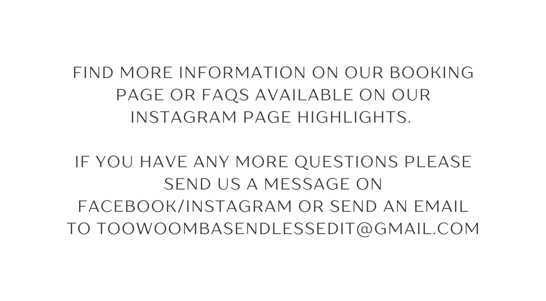 find more information on our booking page or FAQs avaILable on our instagram page highlights If you have any more questions please send us a message on facebook instagram or send an email to toowoombasendlessedit gmail com